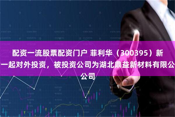 配资一流股票配资门户 菲利华（300395）新增一起对外投资，被投资公司为湖北鼎益新材料有限公司
