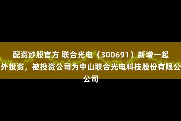 配资炒股官方 联合光电（300691）新增一起对外投资，被投资公司为中山联合光电科技股份有限公司