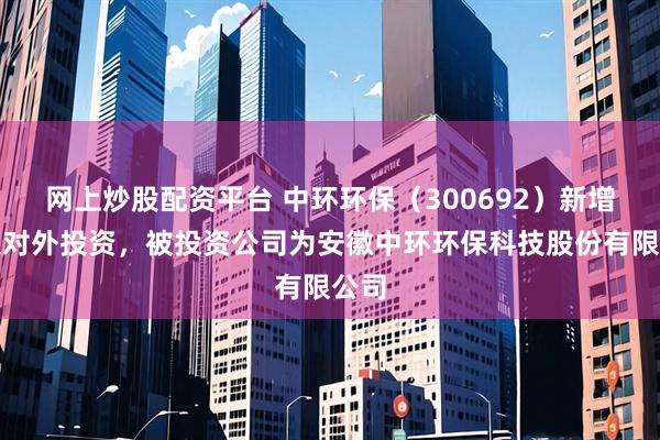网上炒股配资平台 中环环保（300692）新增一起对外投资，被投资公司为安徽中环环保科技股份有限公司