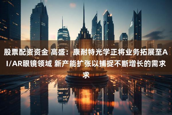 股票配资资金 高盛：康耐特光学正将业务拓展至AI/AR眼镜领域 新产能扩张以捕捉不断增长的需求