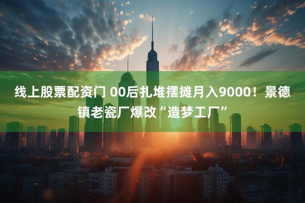 线上股票配资门 00后扎堆摆摊月入9000！景德镇老瓷厂爆改“造梦工厂”