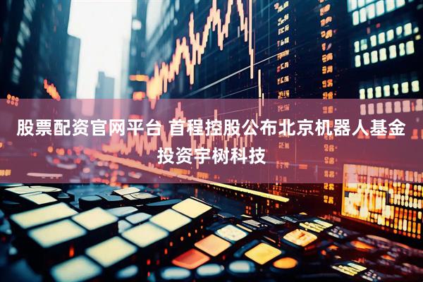 股票配资官网平台 首程控股公布北京机器人基金投资宇树科技