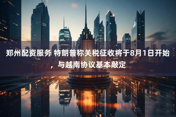 郑州配资服务 特朗普称关税征收将于8月1日开始，与越南协议基本敲定