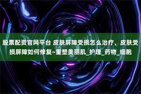 股票配资官网平台 皮肤屏障受损怎么治疗，皮肤受损屏障如何修复~重塑美丽肌_护理_药物_细胞