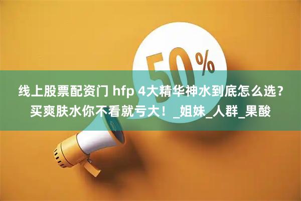 线上股票配资门 hfp 4大精华神水到底怎么选？买爽肤水你不看就亏大！_姐妹_人群_果酸