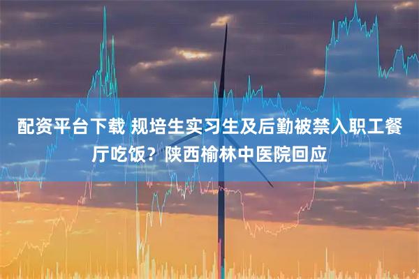 配资平台下载 规培生实习生及后勤被禁入职工餐厅吃饭？陕西榆林中医院回应