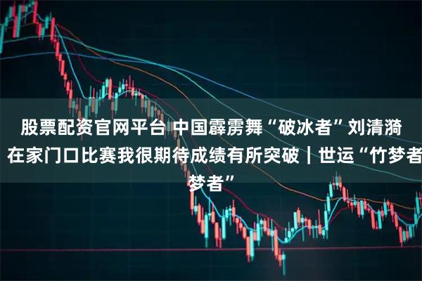 股票配资官网平台 中国霹雳舞“破冰者”刘清漪：在家门口比赛我很期待成绩有所突破｜世运“竹梦者”
