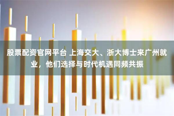 股票配资官网平台 上海交大、浙大博士来广州就业，他们选择与时代机遇同频共振