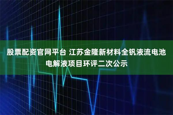 股票配资官网平台 江苏金隆新材料全钒液流电池电解液项目环评二次公示