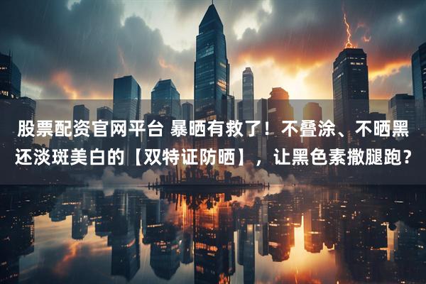 股票配资官网平台 暴晒有救了！不叠涂、不晒黑还淡斑美白的【双特证防晒】，让黑色素撒腿跑？