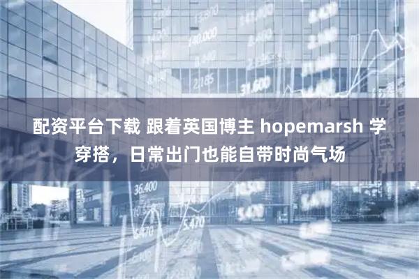 配资平台下载 跟着英国博主 hopemarsh 学穿搭，日常出门也能自带时尚气场