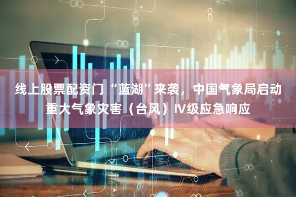 线上股票配资门 “蓝湖”来袭，中国气象局启动重大气象灾害（台风）Ⅳ级应急响应