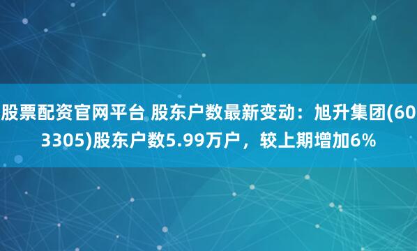 股票配资官网平台 股东户数最新变动：旭升集团(603305)股东户数5.99万户，较上期增加6%