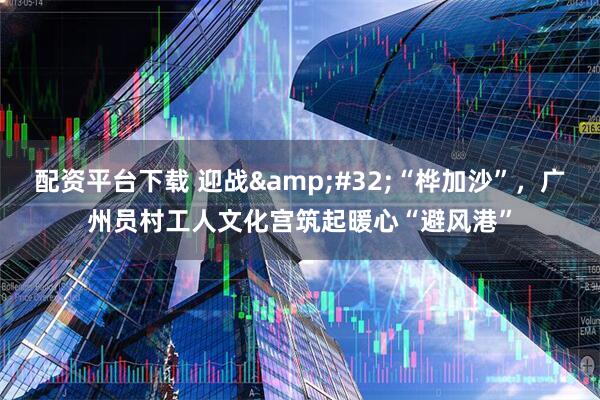 配资平台下载 迎战&#32;“桦加沙”，广州员村工人文化宫筑起暖心“避风港”