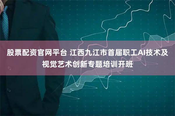 股票配资官网平台 江西九江市首届职工AI技术及视觉艺术创新专题培训开班