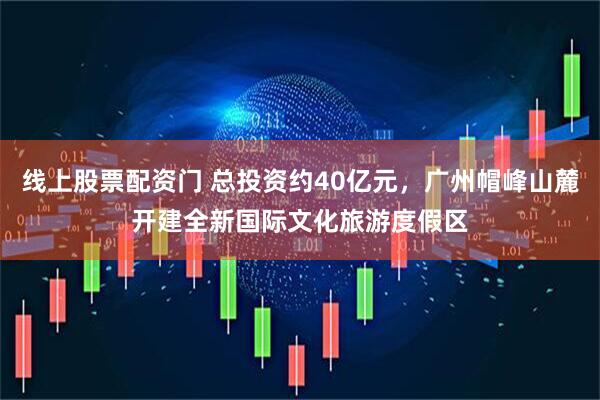 线上股票配资门 总投资约40亿元，广州帽峰山麓开建全新国际文化旅游度假区