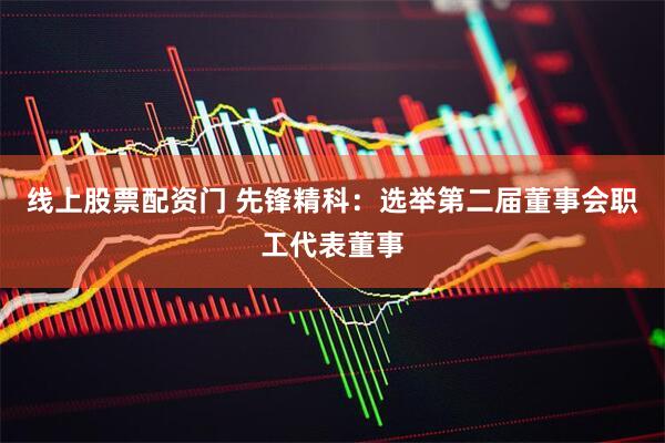 线上股票配资门 先锋精科：选举第二届董事会职工代表董事