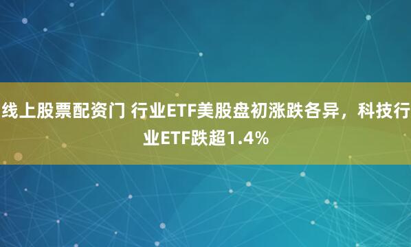 线上股票配资门 行业ETF美股盘初涨跌各异，科技行业ETF跌超1.4%