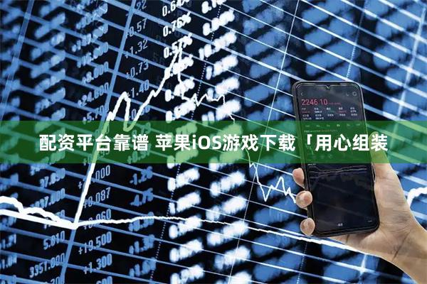 配资平台靠谱 苹果iOS游戏下载「用心组装