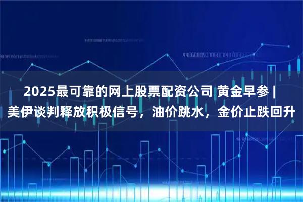 2025最可靠的网上股票配资公司 黄金早参 | 美伊谈判释放积极信号，油价跳水，金价止跌回升
