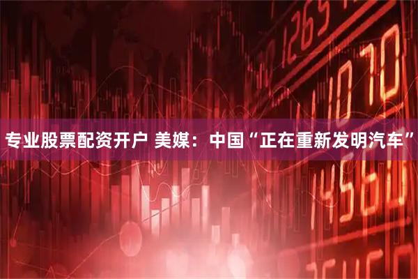 专业股票配资开户 美媒：中国“正在重新发明汽车”