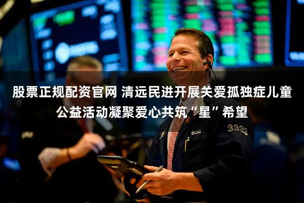股票正规配资官网 清远民进开展关爱孤独症儿童公益活动凝聚爱心共筑“星”希望