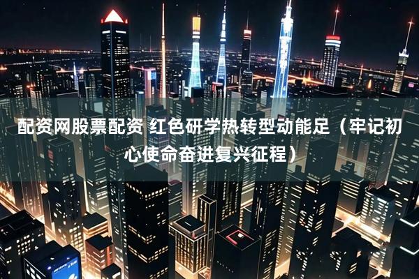 配资网股票配资 红色研学热转型动能足(牢记初心使命奋进复兴征程)