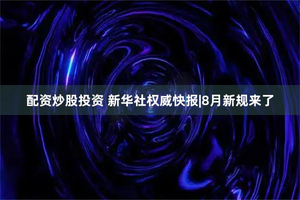 配资炒股投资 新华社权威快报|8月新规来了